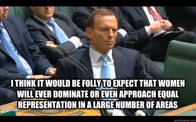 I think it would be folly to expect that women will ever dominate or even approach equal representation in a large number of areas  Feminist Tony Abbott