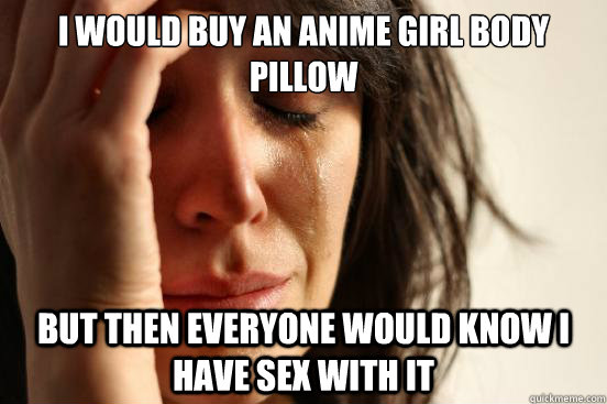 I would buy an anime girl body pillow but then everyone would know I have sex with it  First World Problems