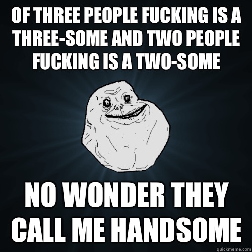 Of three people fucking is a three-some and two people fucking is a two-some No wonder they call me handsome  Forever Alone