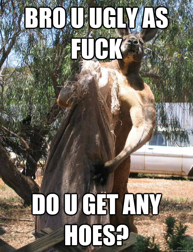 bro u ugly as FUCK do u get any HOES?  Buff Kangaroo