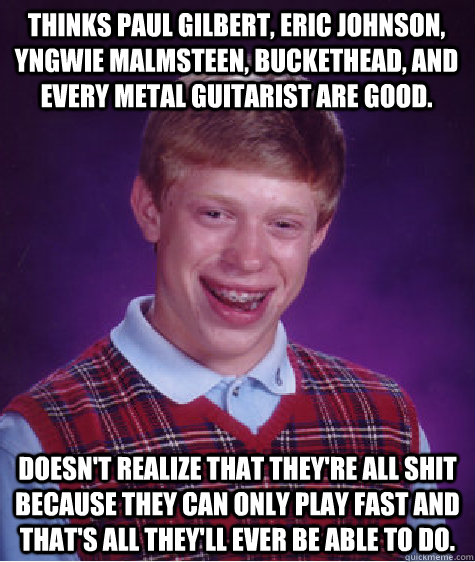 Thinks Paul Gilbert, Eric Johnson, Yngwie Malmsteen, Buckethead, and every metal guitarist are good. Doesn't realize that they're all shit because they can only play fast and that's all they'll ever be able to do.  Bad Luck Brian