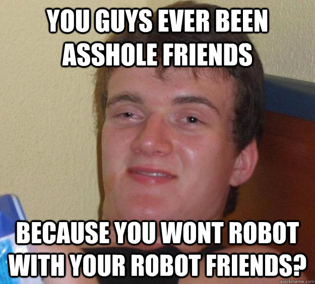 You guys ever been asshole friends because you wont robot with your robot friends? - You guys ever been asshole friends because you wont robot with your robot friends?  10 Guy