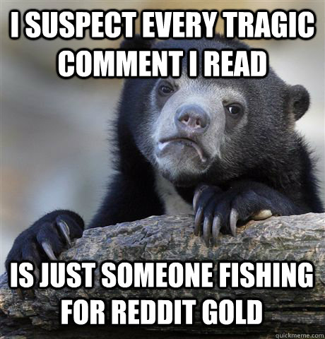 I SUSPECT EVERY TRAGIC COMMENT I READ IS JUST SOMEONE FISHING FOR REDDIT GOLD  Confession Bear