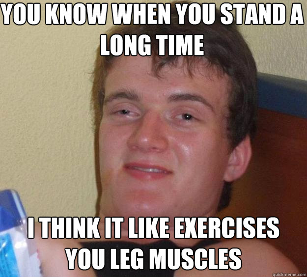 You know when you stand a long time  I think it like exercises you leg muscles  10 Guy