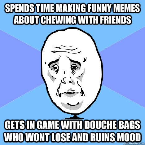 Spends time making funny memes about chewing with friends gets in game with douche bags who wont lose and ruins mood  Okay Guy