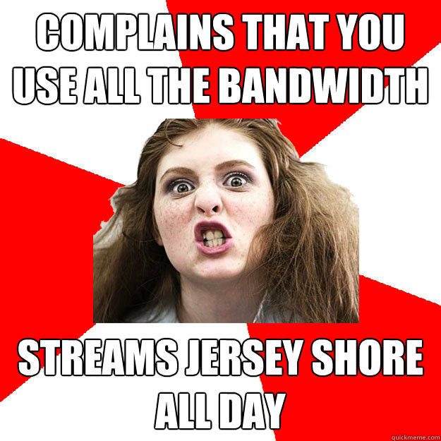 Complains that you use all the bandwidth Streams Jersey Shore all day  