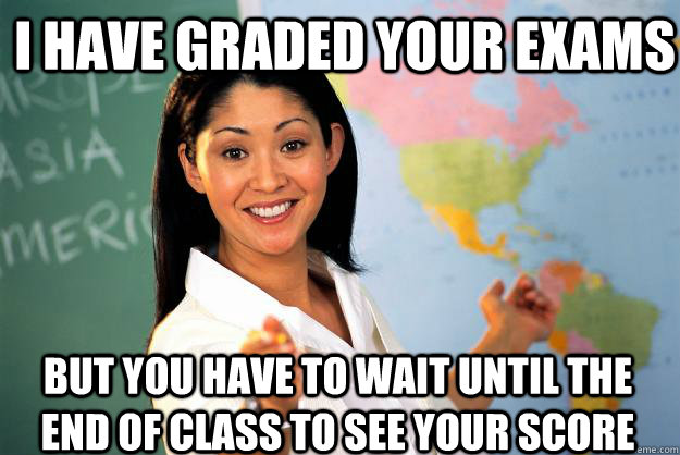 I have graded your exams But you have to wait until the end of class to see your score  Unhelpful High School Teacher