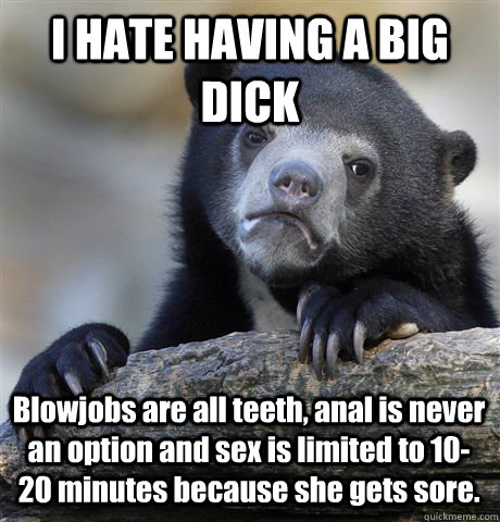 I HATE HAVING A BIG DICK Blowjobs are all teeth, anal is never an option and sex is limited to 10-20 minutes because she gets sore.  Confession Bear