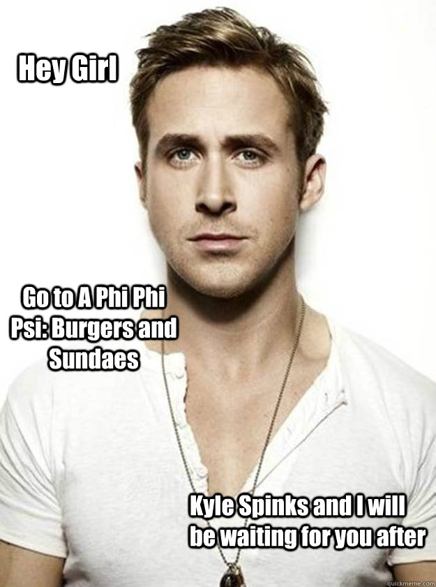 Hey Girl Go to A Phi Phi Psi: Burgers and Sundaes  Kyle Spinks and I will be waiting for you after   Ryan Gosling Hey Girl