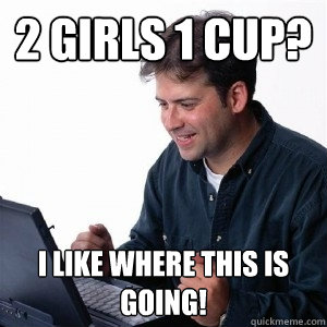 2 girls 1 cup? I like where this is going!  Lonely Computer Guy