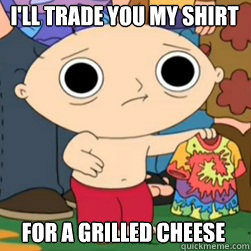 I'll trade you my shirt for a grilled cheese  stewie high