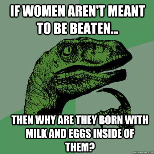 If women aren't meant to be beaten... Then why are they born with milk and eggs inside of them?  Philosoraptor