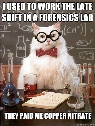 I used to work the late shift in a forensics lab They paid me copper nitrate  Chemistry Cat