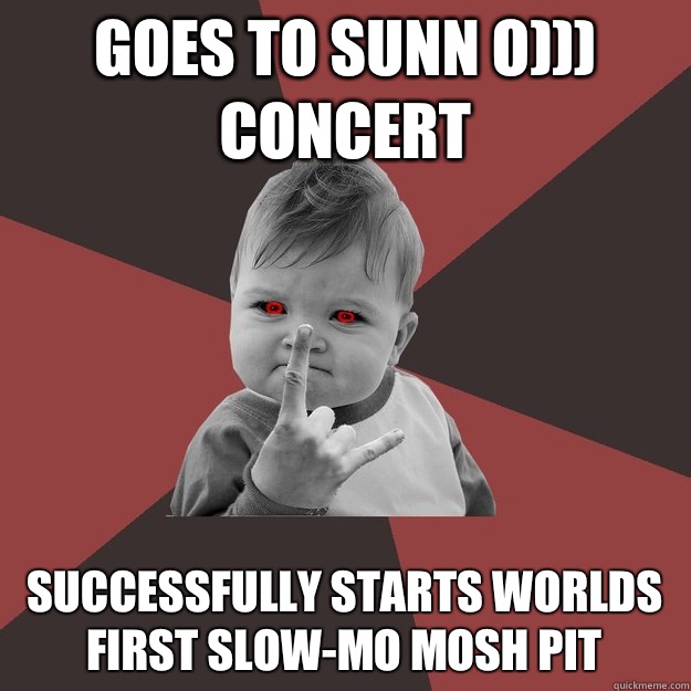 Goes to Sunn O))) concert Successfully starts worlds first slow-mo mosh pit  
