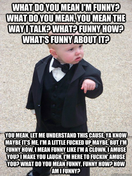 What do you mean I'm funny? What do you mean, you mean the way I talk? What? Funny how? What's funny about it?  You mean, let me understand this cause, ya know maybe it's me, I'm a little fucked up maybe, but I'm funny how, I mean funny like I'm a clown,   Baby Godfather