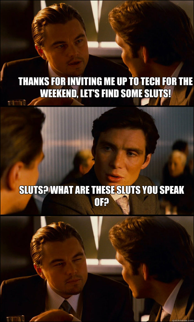 Thanks for inviting me up to Tech for the weekend, let's find some sluts! Sluts? What are these sluts you speak of?  - Thanks for inviting me up to Tech for the weekend, let's find some sluts! Sluts? What are these sluts you speak of?   Inception