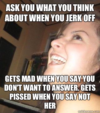 Ask you what you think about when you jerk off Gets mad when you say you don't want to answer. Gets pissed when you say not her  Clingy Girlfriend