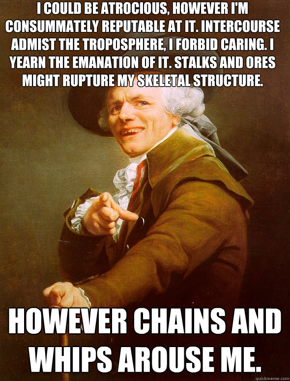 I could be atrocious, however I'm consummately reputable at it. Intercourse admist the troposphere, I forbid caring. I yearn the emanation of it. Stalks and ores Might rupture my skeletal structure. however chains and whips arouse me.  Joseph Ducreux