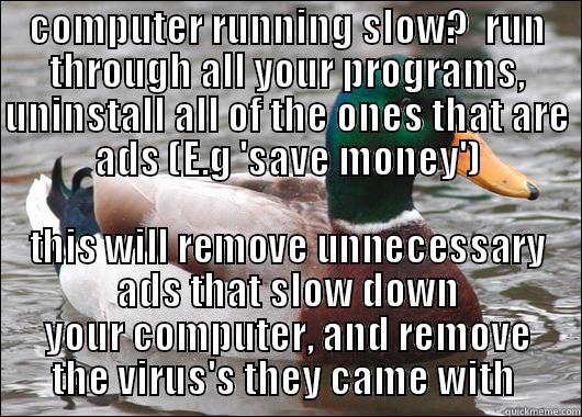 COMPUTER RUNNING SLOW?  RUN THROUGH ALL YOUR PROGRAMS, UNINSTALL ALL OF THE ONES THAT ARE ADS (E.G 'SAVE MONEY') THIS WILL REMOVE UNNECESSARY ADS THAT SLOW DOWN YOUR COMPUTER, AND REMOVE THE VIRUS'S THEY CAME WITH  Actual Advice Mallard