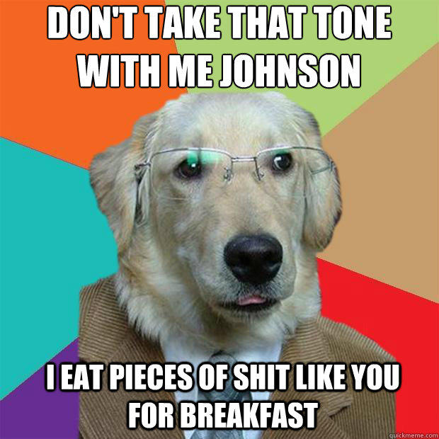 Don't take that tone with me Johnson
 I eat pieces of shit like you for breakfast  
