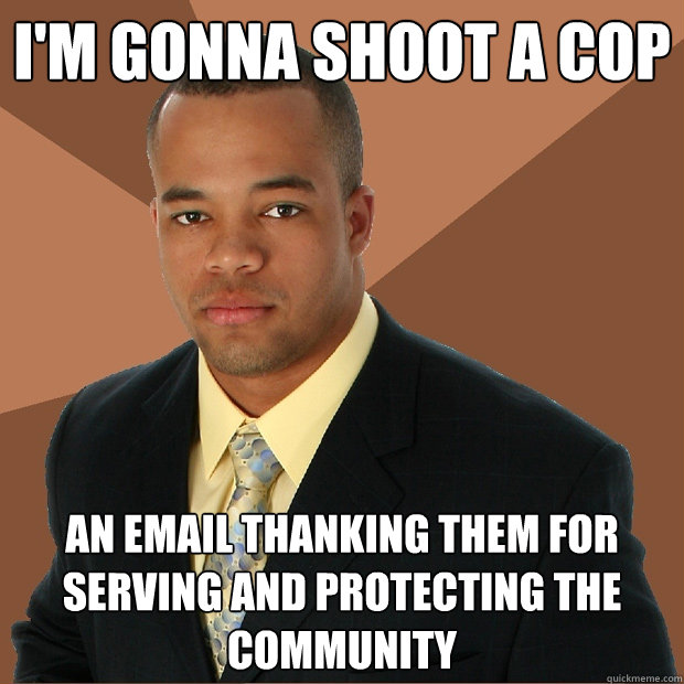 i'm gonna shoot a cop an email thanking them for serving and protecting the community  Successful Black Man