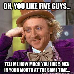Oh, You like five guys... tell me how much you like 5 men in your mouth at the same time... - Oh, You like five guys... tell me how much you like 5 men in your mouth at the same time...  Condescending Wonka