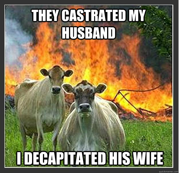 they castrated my husband   i decapitated his wife    Evil cows