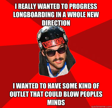 I really wanted to progress longboarding in a whole new direction I wanted to have some kind of outlet that could blow peoples minds  