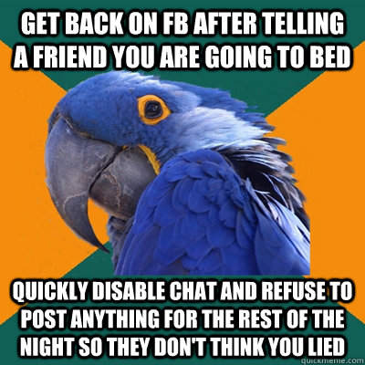 Get back on FB after telling  a friend you are going to bed quickly disable chat and refuse to post anything for the rest of the night so they don't think you lied  Paranoid Parrot