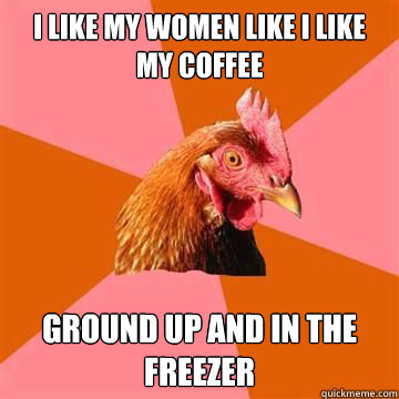 I like my women like I like my coffee ground up and in the freezer  Anti-Joke Chicken