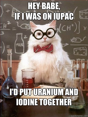 HEY BABE,
IF I WAS ON IUPAC I'D PUT URANIUM AND
IODINE TOGETHER  Chemistry Cat