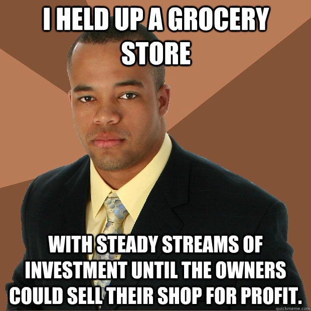i held up a grocery store with steady streams of investment until the owners could sell their shop for profit.  Successful Black Man