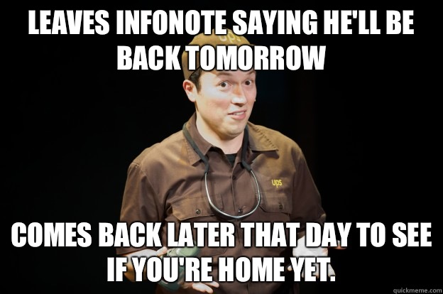 Leaves infonote saying he'll be back tomorrow Comes back later that day to see if you're home yet.  - Leaves infonote saying he'll be back tomorrow Comes back later that day to see if you're home yet.   UPS-Guy