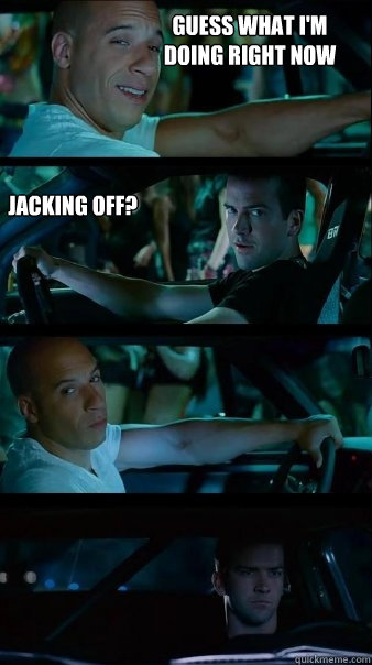 Guess what I'm doing right now Jacking off?  - Guess what I'm doing right now Jacking off?   Fast and Furious