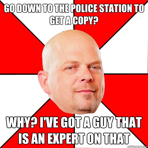 Go down to the police station to get a copy? Why? I've got a guy that is an expert on that  Pawn Star