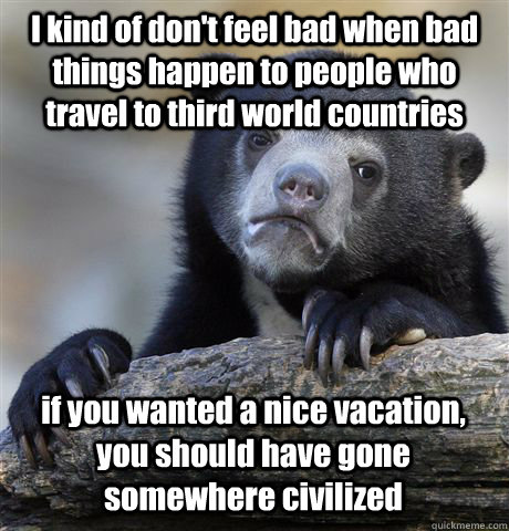 I kind of don't feel bad when bad things happen to people who travel to third world countries if you wanted a nice vacation, you should have gone somewhere civilized  Confession Bear