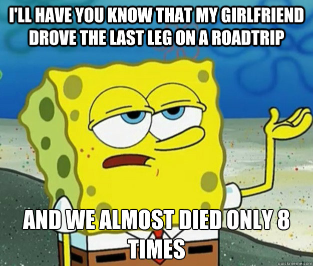 I'll have you know that my girlfriend drove the last leg on a roadtrip and we almost died only 8 times  Tough Spongebob