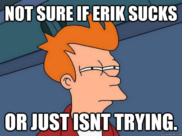 Not sure if Erik sucks Or just isnt trying.  Futurama Fry