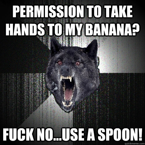 Permission to take hands to my Banana? Fuck No...use a spoon!  Insanity Wolf