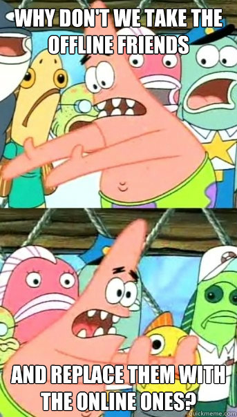 Why don't we take the offline friends and replace them with the online ones? - Why don't we take the offline friends and replace them with the online ones?  Push it somewhere else Patrick