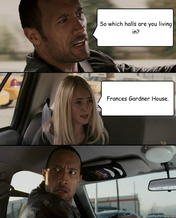 So which halls are you living in? Frances Gardner House.  The Rock Driving