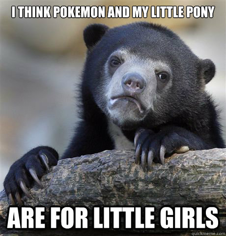 I think pokemon and my little pony are for little girls  Confession Bear