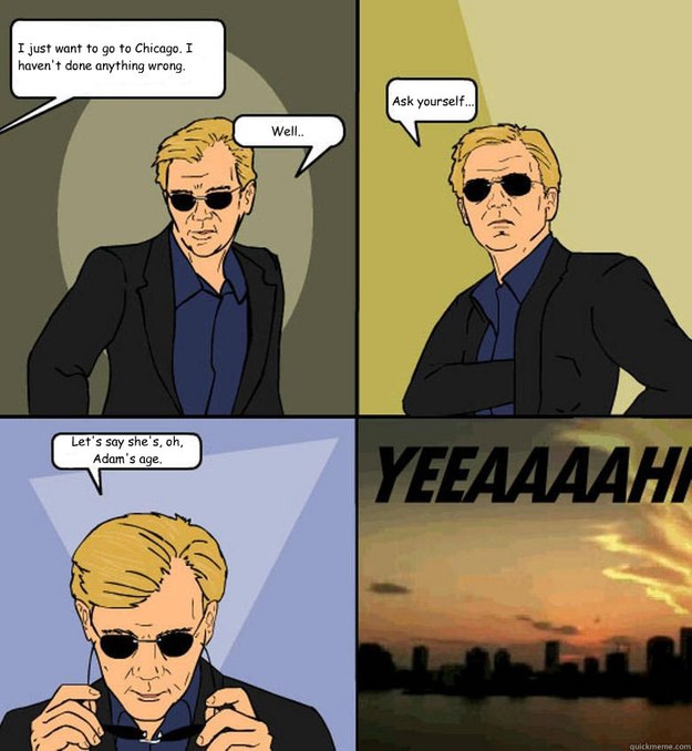 I just want to go to Chicago. I haven't done anything wrong. Well.. Ask yourself... Let's say she's, oh, Adam's age. 

  Horatio Cane YEEAAAAHH