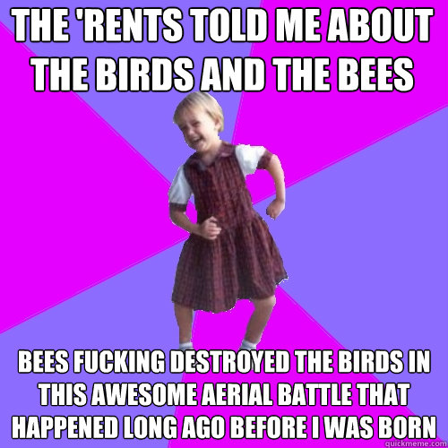 the 'rents told me about the birds and the bees bees fucking destroyed the birds in this awesome aerial battle that happened long ago before i was born  Socially awesome kindergartener