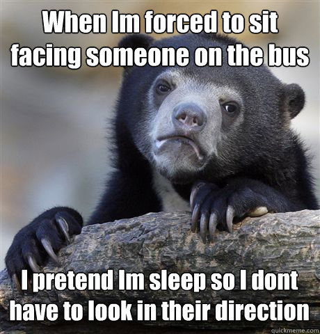 When Im forced to sit facing someone on the bus I pretend Im sleep so I dont have to look in their direction  Confession Bear