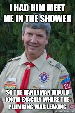 I had him meet me in the shower So the handyman would know exactly where the plumbing was leaking  Creepy Scoutmaster