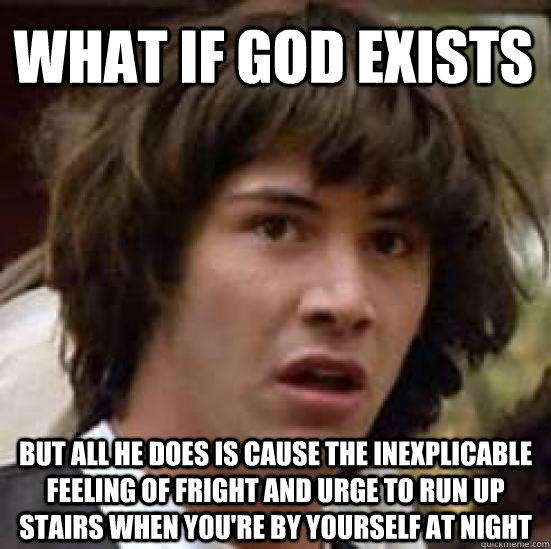 What if god exists but all he does is cause the inexplicable feeling of fright and urge to run up stairs when you're by yourself at night  