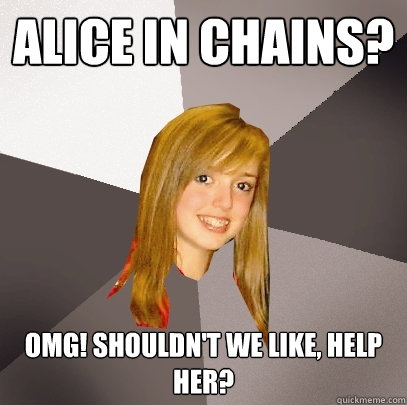 alice in chains? OMG! shouldn't we like, help her?  Musically Oblivious 8th Grader