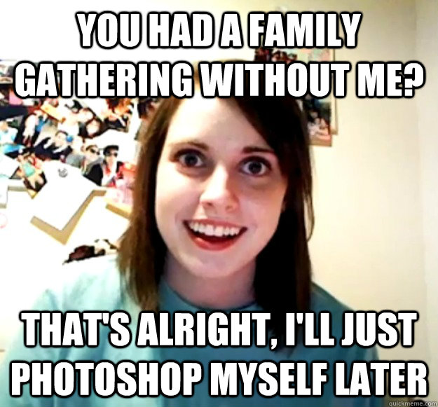 You had a family gathering without me? That's alright, I'll just photoshop myself later  Overly Attached Girlfriend