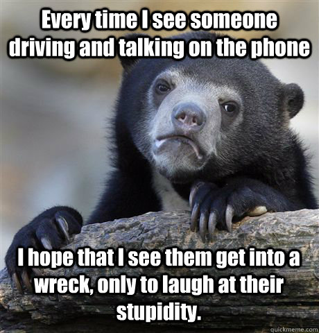 Every time I see someone driving and talking on the phone I hope that I see them get into a wreck, only to laugh at their stupidity.  Confession Bear